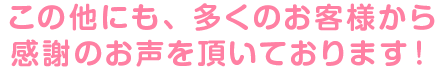 この他にも、多くのお客様から感謝のお声を頂いております！