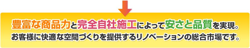 豊富な商品力と完全自社施工によって安さと品質を実現。
お客様に快適な空間づくりを提供するリノベーションの総合市場です。