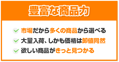 豊富な商品力 市場だから多くの商品から選べる/大量入荷、しかも価格は卸値同然/欲しい商品がきっと見つかる